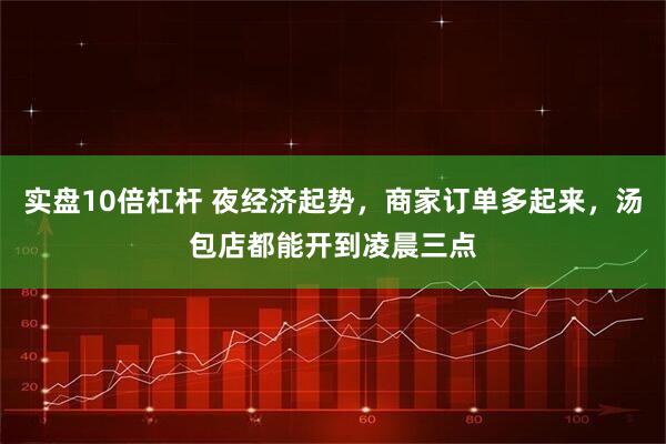 实盘10倍杠杆 夜经济起势，商家订单多起来，汤包店都能开到凌晨三点