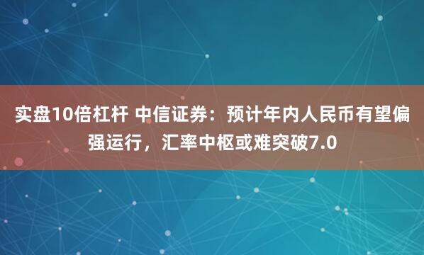 实盘10倍杠杆 中信证券：预计年内人民币有望偏强运行，汇率中枢或难突破7.0