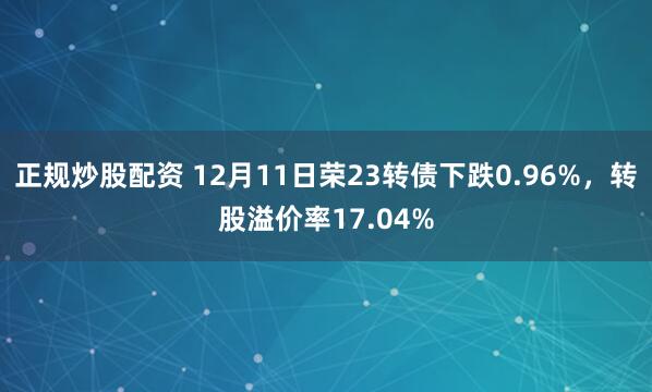 正规炒股配资 12月11日荣23转债下跌0.96%，转股溢价率17.04%