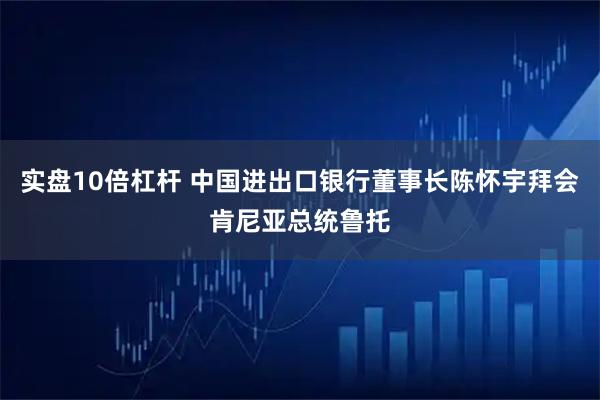 实盘10倍杠杆 中国进出口银行董事长陈怀宇拜会肯尼亚总统鲁托