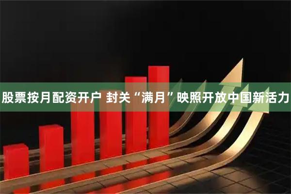 股票按月配资开户 封关“满月”映照开放中国新活力