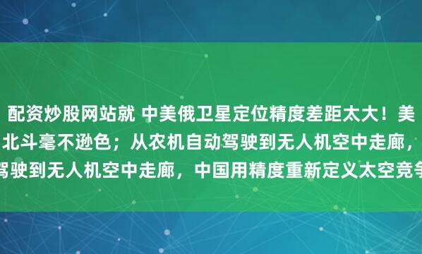 配资炒股网站就 中美俄卫星定位精度差距太大！美0.1米，俄1.5米，中国北斗毫不逊色；从农机自动驾驶到无人机空中走廊，中国用精度重新定义太空竞争规则