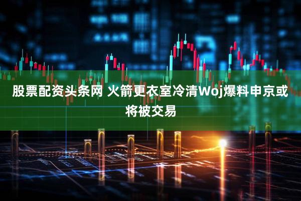 股票配资头条网 火箭更衣室冷清Woj爆料申京或将被交易
