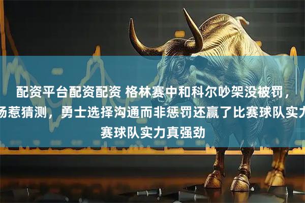 配资平台配资配资 格林赛中和科尔吵架没被罚，提前离场惹猜测，勇士选择沟通而非惩罚还赢了比赛球队实力真强劲