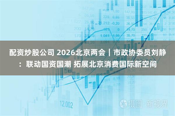 配资炒股公司 2026北京两会｜市政协委员刘静：联动国资国潮 拓展北京消费国际新空间