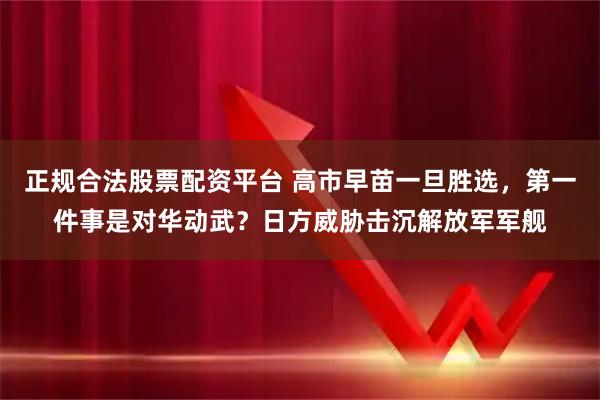 正规合法股票配资平台 高市早苗一旦胜选，第一件事是对华动武？日方威胁击沉解放军军舰