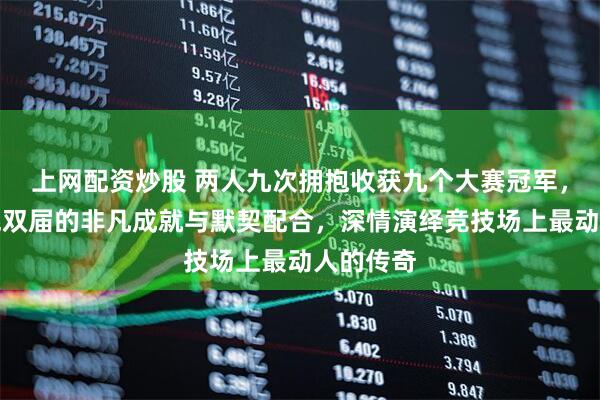 上网配资炒股 两人九次拥抱收获九个大赛冠军，证明了混双届的非凡成就与默契配合，深情演绎竞技场上最动人的传奇