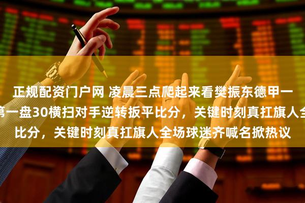 正规配资门户网 凌晨三点爬起来看樊振东德甲一单硬扛两分救全队，第一盘30横扫对手逆转扳平比分，关键时刻真扛旗人全场球迷齐喊名掀热议