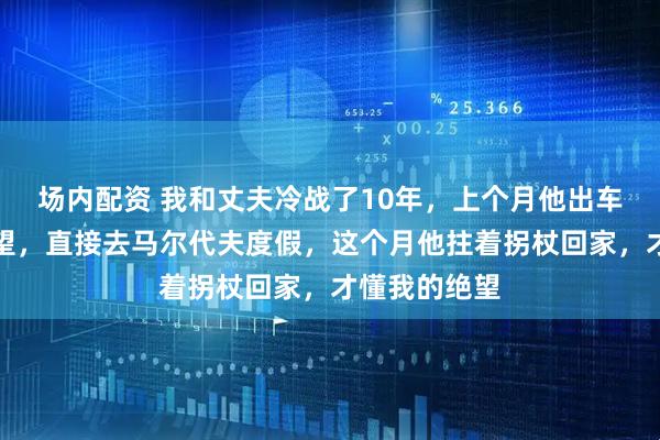 场内配资 我和丈夫冷战了10年，上个月他出车祸我没去探望，直接去马尔代夫度假，这个月他拄着拐杖回家，才懂我的绝望