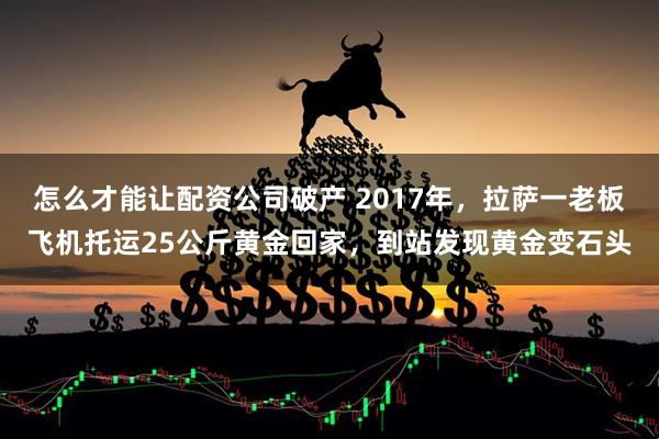 怎么才能让配资公司破产 2017年，拉萨一老板飞机托运25公斤黄金回家，到站发现黄金变石头