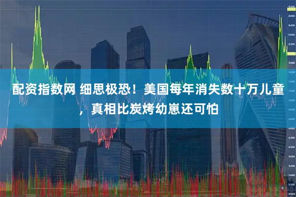 配资指数网 细思极恐！美国每年消失数十万儿童，真相比炭烤幼崽还可怕