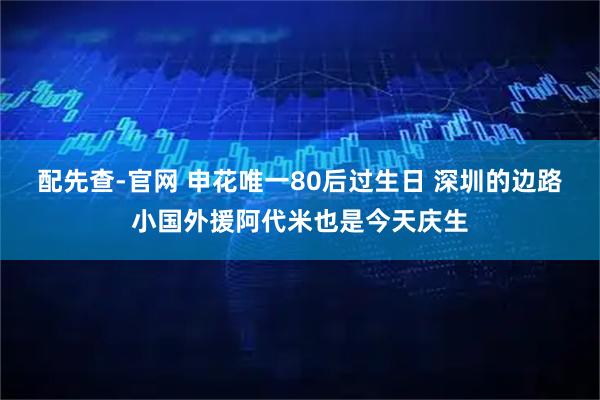 配先查-官网 申花唯一80后过生日 深圳的边路小国外援阿代米也是今天庆生