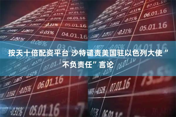 按天十倍配资平台 沙特谴责美国驻以色列大使“不负责任”言论