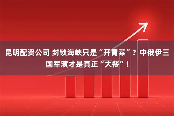 昆明配资公司 封锁海峡只是“开胃菜”？中俄伊三国军演才是真正“大餐”！