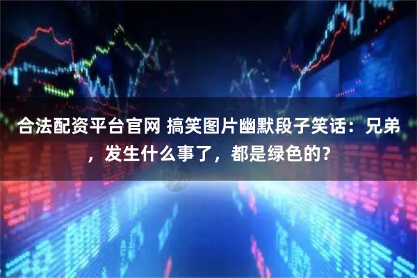 合法配资平台官网 搞笑图片幽默段子笑话：兄弟，发生什么事了，都是绿色的？