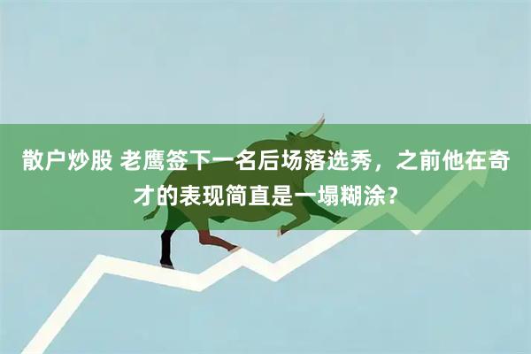 散户炒股 老鹰签下一名后场落选秀，之前他在奇才的表现简直是一塌糊涂？