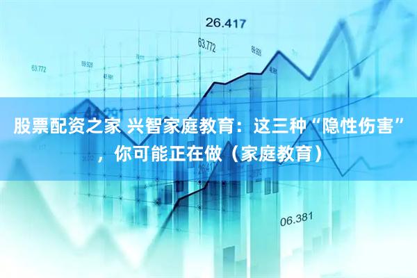 股票配资之家 兴智家庭教育：这三种“隐性伤害”，你可能正在做（家庭教育）