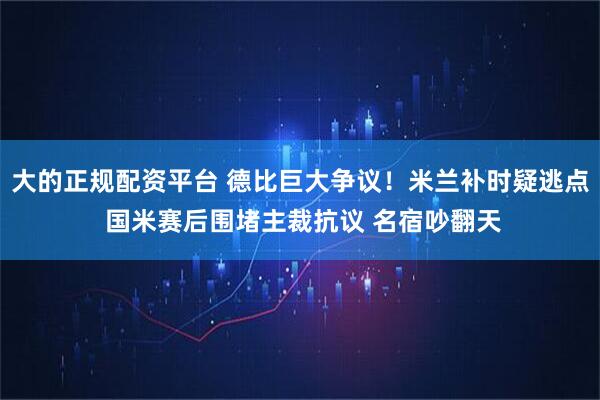 大的正规配资平台 德比巨大争议！米兰补时疑逃点 国米赛后围堵主裁抗议 名宿吵翻天
