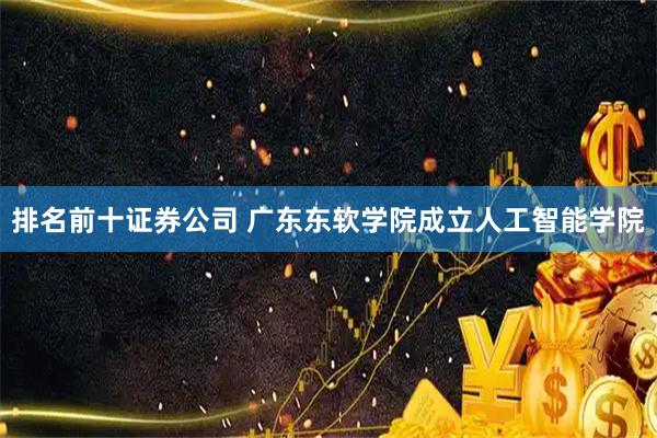 排名前十证券公司 广东东软学院成立人工智能学院