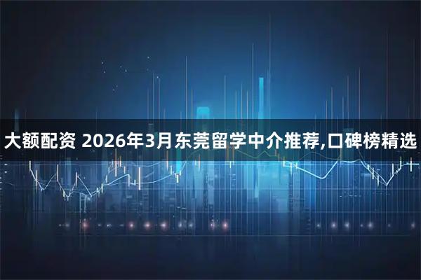 大额配资 2026年3月东莞留学中介推荐,口碑榜精选